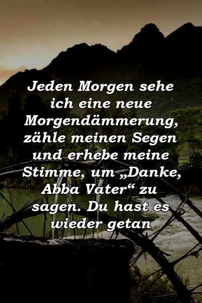 Jeden Morgen sehe ich eine neue Morgendämmerung, zähle meinen Segen und erhebe meine Stimme, um „Danke, Abba Vater“ zu sagen. Du hast es wieder getan