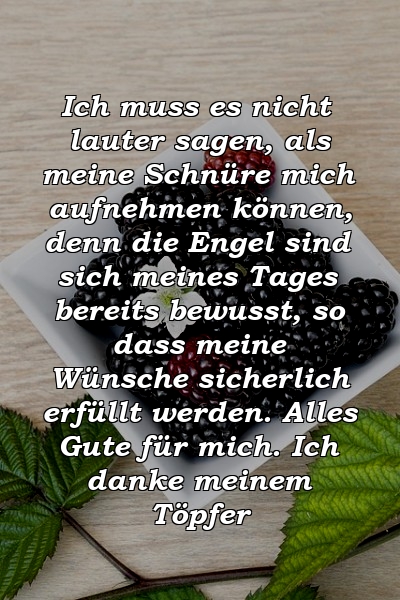 Ich muss es nicht lauter sagen, als meine Schnüre mich aufnehmen können, denn die Engel sind sich meines Tages bereits bewusst, so dass meine Wünsche sicherlich erfüllt werden. Alles Gute für mich. Ich danke meinem Töpfer