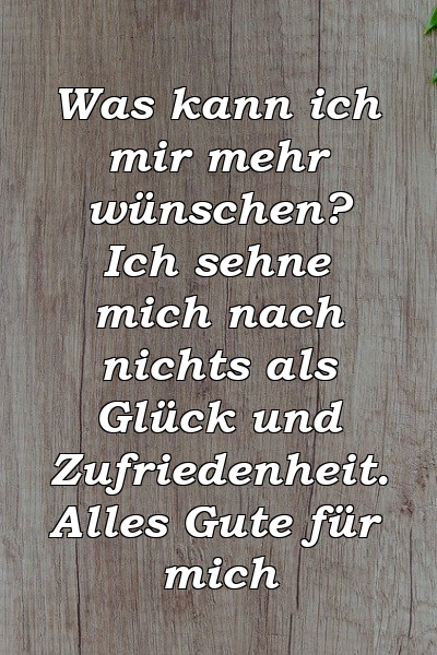 Was kann ich mir mehr wünschen? Ich sehne mich nach nichts als Glück und Zufriedenheit. Alles Gute für mich