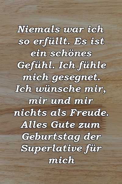 Niemals war ich so erfüllt. Es ist ein schönes Gefühl. Ich fühle mich gesegnet. Ich wünsche mir, mir und mir nichts als Freude. Alles Gute zum Geburtstag der Superlative für mich