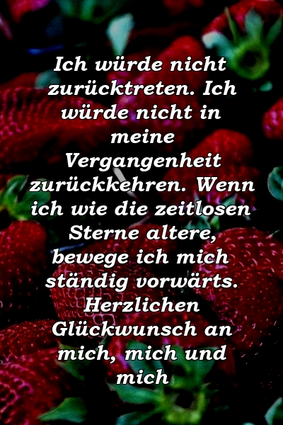 Ich würde nicht zurücktreten. Ich würde nicht in meine Vergangenheit zurückkehren. Wenn ich wie die zeitlosen Sterne altere, bewege ich mich ständig vorwärts. Herzlichen Glückwunsch an mich, mich und mich