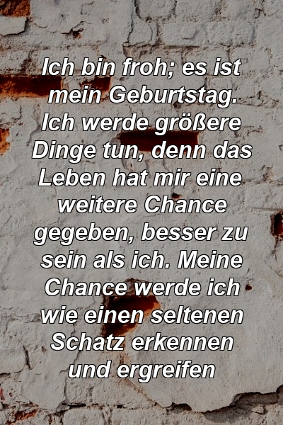 Ich bin froh; es ist mein Geburtstag. Ich werde größere Dinge tun, denn das Leben hat mir eine weitere Chance gegeben, besser zu sein als ich. Meine Chance werde ich wie einen seltenen Schatz erkennen und ergreifen