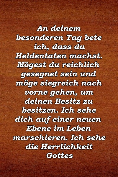 An deinem besonderen Tag bete ich, dass du Heldentaten machst. Mögest du reichlich gesegnet sein und möge siegreich nach vorne gehen, um deinen Besitz zu besitzen. Ich sehe dich auf einer neuen Ebene im Leben marschieren. Ich sehe die Herrlichkeit Gottes 