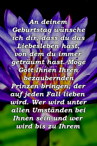 An deinem Geburtstag wünsche ich dir, dass du das Liebesleben hast, von dem du immer geträumt hast. Möge Gott Ihnen Ihren bezaubernden Prinzen bringen, der auf jeden Fall lieben wird. Wer wird unter allen Umständen bei Ihnen sein und wer wird bis zu Ihrem