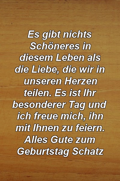 Es gibt nichts Schöneres in diesem Leben als die Liebe, die wir in unseren Herzen teilen. Es ist Ihr besonderer Tag und ich freue mich, ihn mit Ihnen zu feiern. Alles Gute zum Geburtstag Schatz