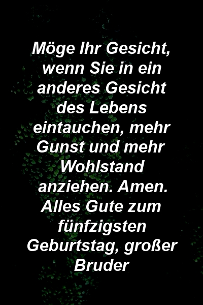 Möge Ihr Gesicht, wenn Sie in ein anderes Gesicht des Lebens eintauchen, mehr Gunst und mehr Wohlstand anziehen. Amen. Alles Gute zum fünfzigsten Geburtstag, großer Bruder