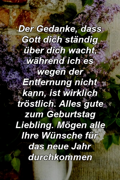 Der Gedanke, dass Gott dich ständig über dich wacht, während ich es wegen der Entfernung nicht kann, ist wirklich tröstlich. Alles gute zum Geburtstag Liebling. Mögen alle Ihre Wünsche für das neue Jahr durchkommen