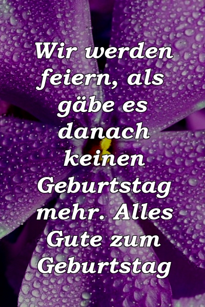 Wir werden feiern, als gäbe es danach keinen Geburtstag mehr. Alles Gute zum Geburtstag