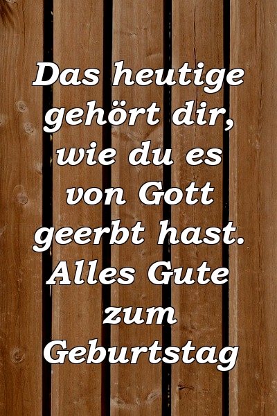 Das heutige gehört dir, wie du es von Gott geerbt hast. Alles Gute zum Geburtstag