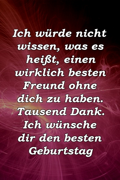 Ich würde nicht wissen, was es heißt, einen wirklich besten Freund ohne dich zu haben. Tausend Dank. Ich wünsche dir den besten Geburtstag