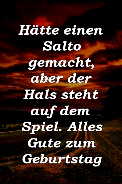 Hätte einen Salto gemacht, aber der Hals steht auf dem Spiel. Alles Gute zum Geburtstag