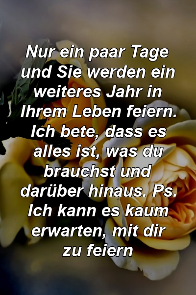 Nur ein paar Tage und Sie werden ein weiteres Jahr in Ihrem Leben feiern. Ich bete, dass es alles ist, was du brauchst und darüber hinaus. Ps. Ich kann es kaum erwarten, mit dir zu feiern