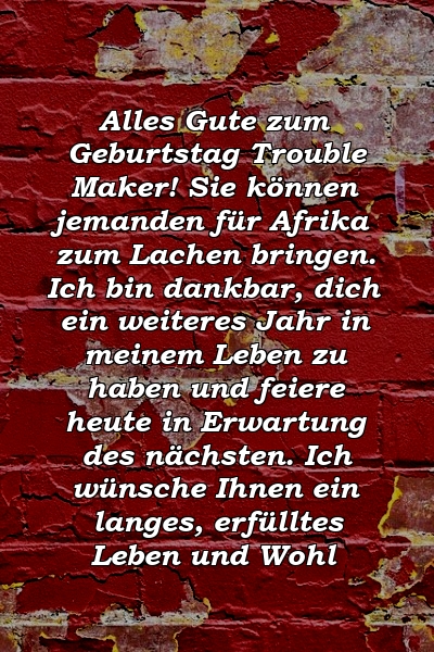 Alles Gute zum Geburtstag Trouble Maker! Sie können jemanden für Afrika zum Lachen bringen. Ich bin dankbar, dich ein weiteres Jahr in meinem Leben zu haben und feiere heute in Erwartung des nächsten. Ich wünsche Ihnen ein langes, erfülltes Leben und Wohl