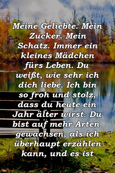 Meine Geliebte. Mein Zucker. Mein Schatz. Immer ein kleines Mädchen fürs Leben. Du weißt, wie sehr ich dich liebe. Ich bin so froh und stolz, dass du heute ein Jahr älter wirst. Du bist auf mehr Arten gewachsen, als ich überhaupt erzählen kann, und es ist