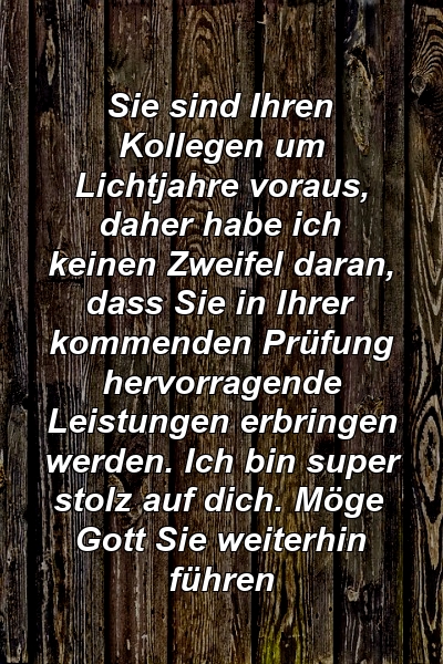 Sie sind Ihren Kollegen um Lichtjahre voraus, daher habe ich keinen Zweifel daran, dass Sie in Ihrer kommenden Prüfung hervorragende Leistungen erbringen werden. Ich bin super stolz auf dich. Möge Gott Sie weiterhin führen