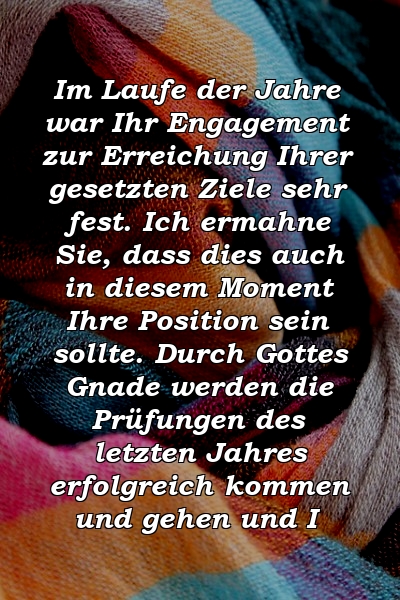 Im Laufe der Jahre war Ihr Engagement zur Erreichung Ihrer gesetzten Ziele sehr fest. Ich ermahne Sie, dass dies auch in diesem Moment Ihre Position sein sollte. Durch Gottes Gnade werden die Prüfungen des letzten Jahres erfolgreich kommen und gehen und I