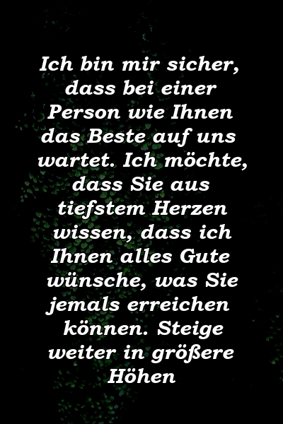 Ich bin mir sicher, dass bei einer Person wie Ihnen das Beste auf uns wartet. Ich möchte, dass Sie aus tiefstem Herzen wissen, dass ich Ihnen alles Gute wünsche, was Sie jemals erreichen können. Steige weiter in größere Höhen