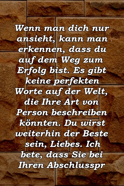 Wenn man dich nur ansieht, kann man erkennen, dass du auf dem Weg zum Erfolg bist. Es gibt keine perfekten Worte auf der Welt, die Ihre Art von Person beschreiben könnten. Du wirst weiterhin der Beste sein, Liebes. Ich bete, dass Sie bei Ihren Abschlusspr