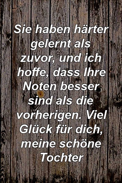 Sie haben härter gelernt als zuvor, und ich hoffe, dass Ihre Noten besser sind als die vorherigen. Viel Glück für dich, meine schöne Tochter