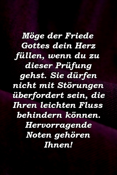 Möge der Friede Gottes dein Herz füllen, wenn du zu dieser Prüfung gehst. Sie dürfen nicht mit Störungen überfordert sein, die Ihren leichten Fluss behindern können. Hervorragende Noten gehören Ihnen!