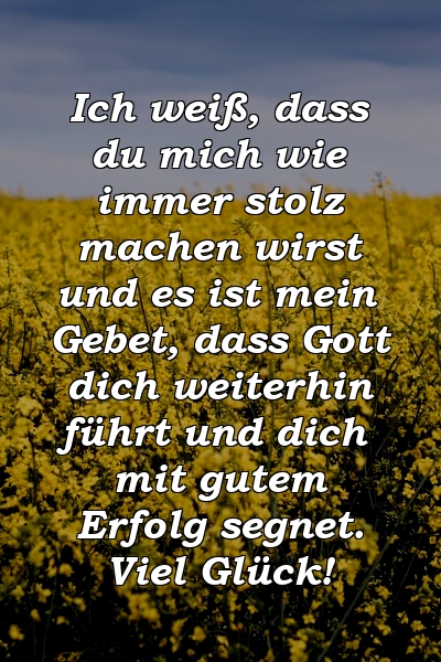 Ich weiß, dass du mich wie immer stolz machen wirst und es ist mein Gebet, dass Gott dich weiterhin führt und dich mit gutem Erfolg segnet. Viel Glück!