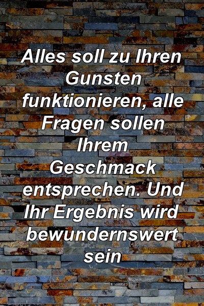 Alles soll zu Ihren Gunsten funktionieren, alle Fragen sollen Ihrem Geschmack entsprechen. Und Ihr Ergebnis wird bewundernswert sein