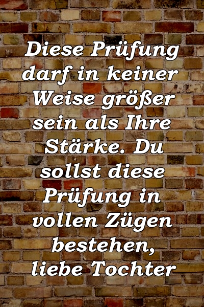 Diese Prüfung darf in keiner Weise größer sein als Ihre Stärke. Du sollst diese Prüfung in vollen Zügen bestehen, liebe Tochter