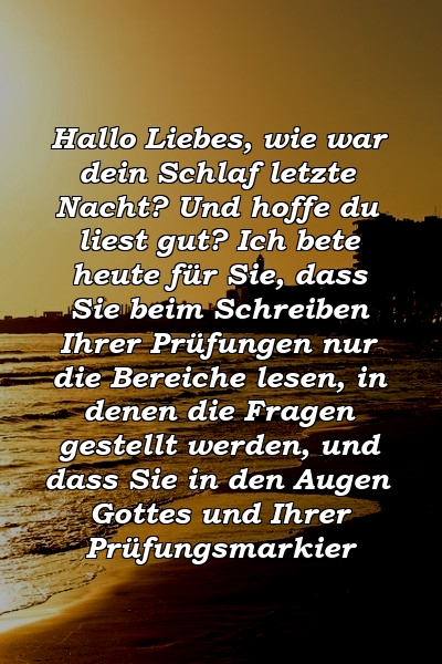 Hallo Liebes, wie war dein Schlaf letzte Nacht? Und hoffe du liest gut? Ich bete heute für Sie, dass Sie beim Schreiben Ihrer Prüfungen nur die Bereiche lesen, in denen die Fragen gestellt werden, und dass Sie in den Augen Gottes und Ihrer Prüfungsmarkier