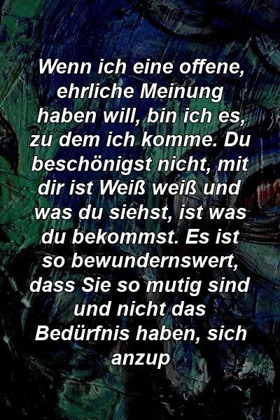 Wenn ich eine offene, ehrliche Meinung haben will, bin ich es, zu dem ich komme. Du beschönigst nicht, mit dir ist Weiß weiß und was du siehst, ist was du bekommst. Es ist so bewundernswert, dass Sie so mutig sind und nicht das Bedürfnis haben, sich anzup