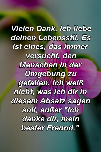 Vielen Dank, ich liebe deinen Lebensstil. Es ist eines, das immer versucht, den Menschen in der Umgebung zu gefallen. Ich weiß nicht, was ich dir in diesem Absatz sagen soll, außer "Ich danke dir, mein bester Freund."