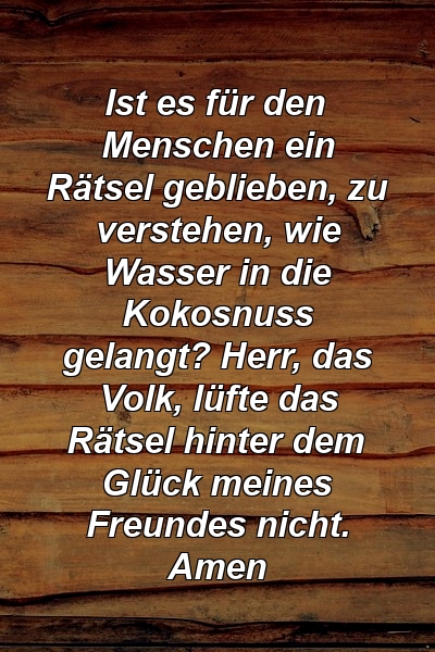 Ist es für den Menschen ein Rätsel geblieben, zu verstehen, wie Wasser in die Kokosnuss gelangt? Herr, das Volk, lüfte das Rätsel hinter dem Glück meines Freundes nicht. Amen