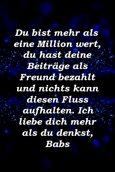 Du bist mehr als eine Million wert, du hast deine Beiträge als Freund bezahlt und nichts kann diesen Fluss aufhalten. Ich liebe dich mehr als du denkst, Babs