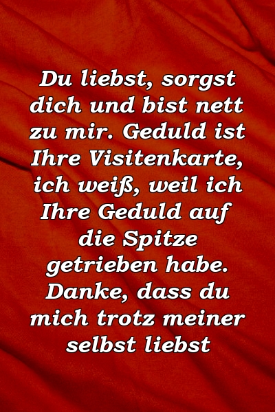 Du liebst, sorgst dich und bist nett zu mir. Geduld ist Ihre Visitenkarte, ich weiß, weil ich Ihre Geduld auf die Spitze getrieben habe. Danke, dass du mich trotz meiner selbst liebst