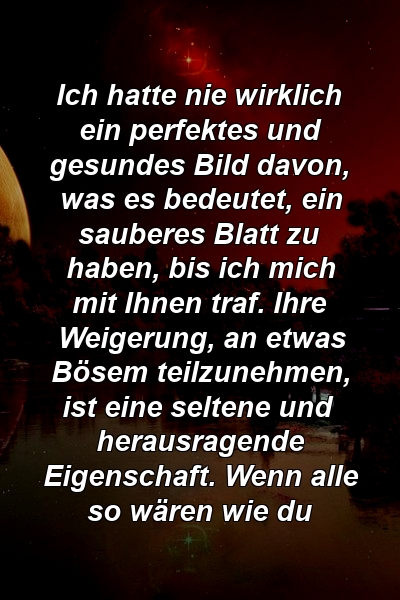 Ich hatte nie wirklich ein perfektes und gesundes Bild davon, was es bedeutet, ein sauberes Blatt zu haben, bis ich mich mit Ihnen traf. Ihre Weigerung, an etwas Bösem teilzunehmen, ist eine seltene und herausragende Eigenschaft. Wenn alle so wären wie du