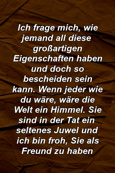 Ich frage mich, wie jemand all diese großartigen Eigenschaften haben und doch so bescheiden sein kann. Wenn jeder wie du wäre, wäre die Welt ein Himmel. Sie sind in der Tat ein seltenes Juwel und ich bin froh, Sie als Freund zu haben