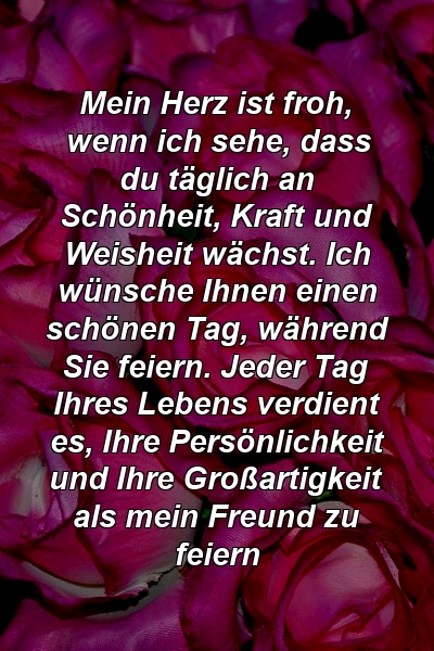 Mein Herz ist froh, wenn ich sehe, dass du täglich an Schönheit, Kraft und Weisheit wächst. Ich wünsche Ihnen einen schönen Tag, während Sie feiern. Jeder Tag Ihres Lebens verdient es, Ihre Persönlichkeit und Ihre Großartigkeit als mein Freund zu feiern