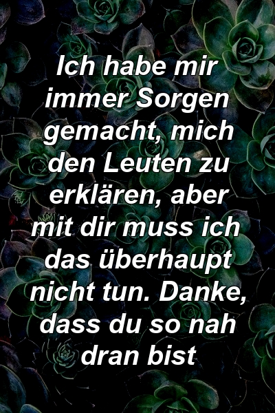 Ich habe mir immer Sorgen gemacht, mich den Leuten zu erklären, aber mit dir muss ich das überhaupt nicht tun. Danke, dass du so nah dran bist