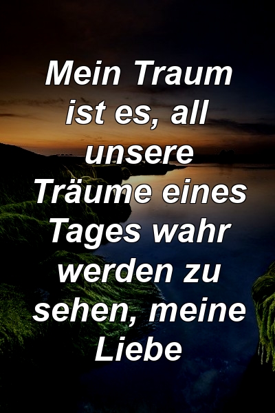 Mein Traum ist es, all unsere Träume eines Tages wahr werden zu sehen, meine Liebe