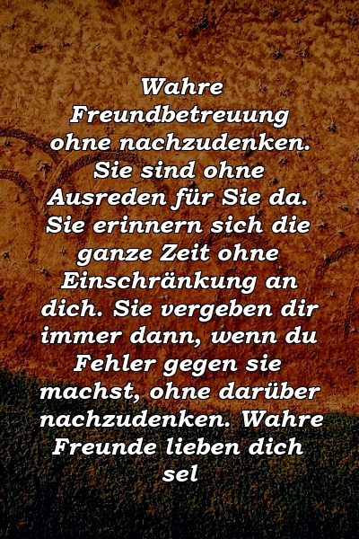 Wahre Freundbetreuung ohne nachzudenken. Sie sind ohne Ausreden für Sie da. Sie erinnern sich die ganze Zeit ohne Einschränkung an dich. Sie vergeben dir immer dann, wenn du Fehler gegen sie machst, ohne darüber nachzudenken. Wahre Freunde lieben dich sel