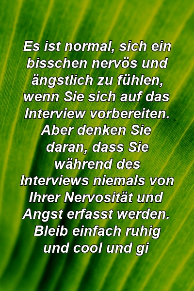 Es ist normal, sich ein bisschen nervös und ängstlich zu fühlen, wenn Sie sich auf das Interview vorbereiten. Aber denken Sie daran, dass Sie während des Interviews niemals von Ihrer Nervosität und Angst erfasst werden. Bleib einfach ruhig und cool und gi