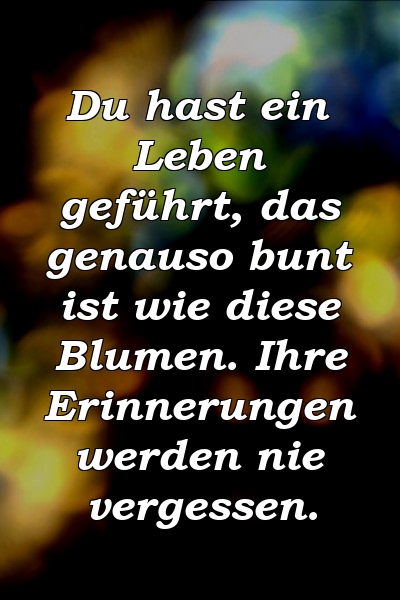 Du hast ein Leben geführt, das genauso bunt ist wie diese Blumen. Ihre Erinnerungen werden nie vergessen.