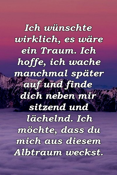 Ich wünschte wirklich, es wäre ein Traum. Ich hoffe, ich wache manchmal später auf und finde dich neben mir sitzend und lächelnd. Ich möchte, dass du mich aus diesem Albtraum weckst.