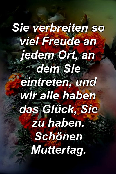 Sie verbreiten so viel Freude an jedem Ort, an dem Sie eintreten, und wir alle haben das Glück, Sie zu haben. Schönen Muttertag.