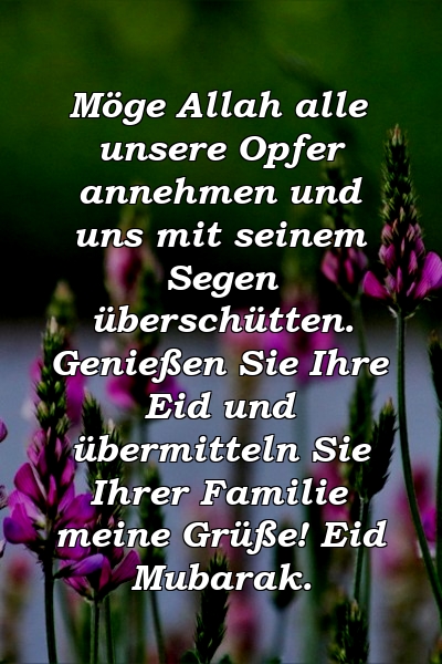 Möge Allah alle unsere Opfer annehmen und uns mit seinem Segen überschütten. Genießen Sie Ihre Eid und übermitteln Sie Ihrer Familie meine Grüße! Eid Mubarak.