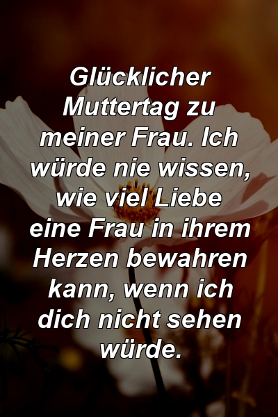 Glücklicher Muttertag zu meiner Frau. Ich würde nie wissen, wie viel Liebe eine Frau in ihrem Herzen bewahren kann, wenn ich dich nicht sehen würde.