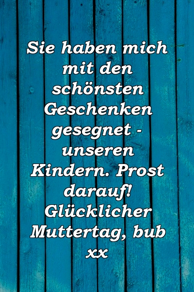 Sie haben mich mit den schönsten Geschenken gesegnet - unseren Kindern. Prost darauf! Glücklicher Muttertag, bub xx