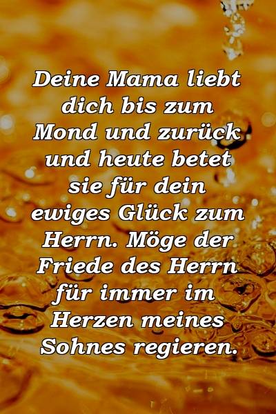 Deine Mama liebt dich bis zum Mond und zurück und heute betet sie für dein ewiges Glück zum Herrn. Möge der Friede des Herrn für immer im Herzen meines Sohnes regieren.