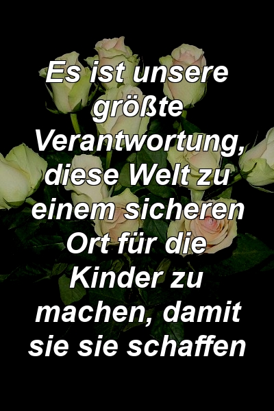 Es ist unsere größte Verantwortung, diese Welt zu einem sicheren Ort für die Kinder zu machen, damit sie sie schaffen