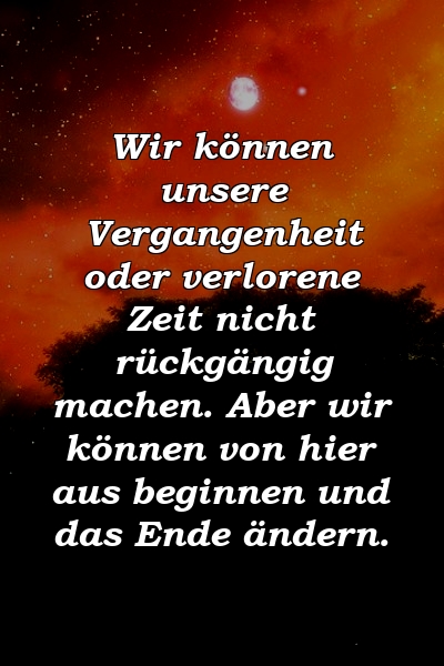 Wir können unsere Vergangenheit oder verlorene Zeit nicht rückgängig machen. Aber wir können von hier aus beginnen und das Ende ändern.