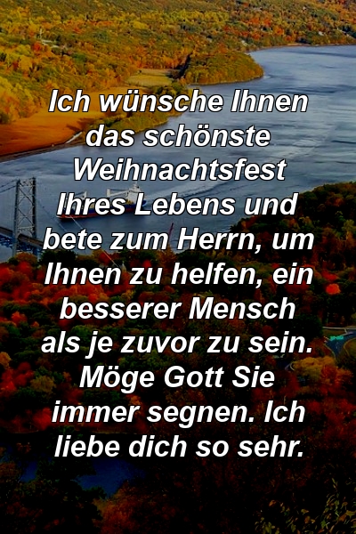 Ich wünsche Ihnen das schönste Weihnachtsfest Ihres Lebens und bete zum Herrn, um Ihnen zu helfen, ein besserer Mensch als je zuvor zu sein. Möge Gott Sie immer segnen. Ich liebe dich so sehr.